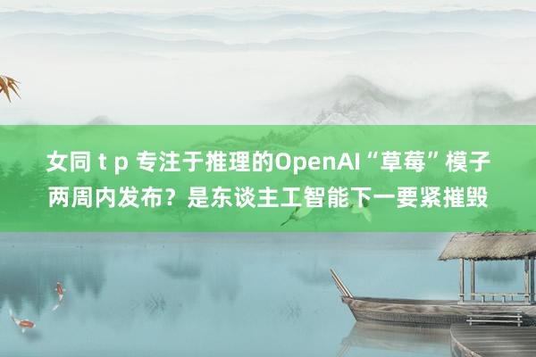 女同 t p 专注于推理的OpenAI“草莓”模子两周内发布？是东谈主工智能下一要紧摧毁