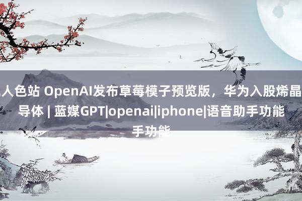 成人色站 OpenAI发布草莓模子预览版，华为入股烯晶半导体 | 蓝媒GPT|openai|iphone|语音助手功能