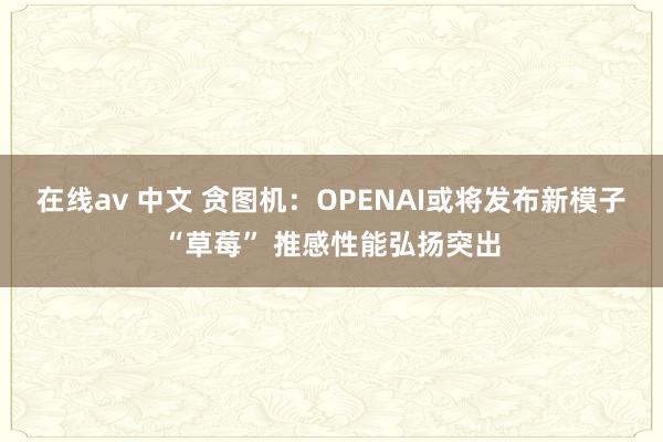 在线av 中文 贪图机：OPENAI或将发布新模子“草莓” 推感性能弘扬突出