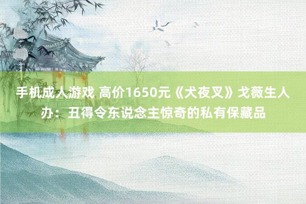 手机成人游戏 高价1650元《犬夜叉》戈薇生人办：丑得令东说念主惊奇的私有保藏品