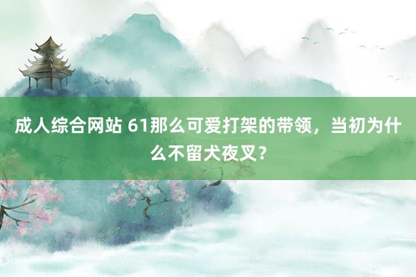 成人综合网站 61那么可爱打架的带领，当初为什么不留犬夜叉？