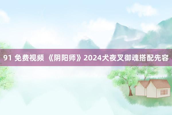 91 免费视频 《阴阳师》2024犬夜叉御魂搭配先容