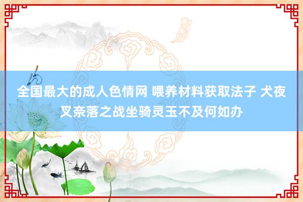 全国最大的成人色情网 喂养材料获取法子 犬夜叉奈落之战坐骑灵玉不及何如办